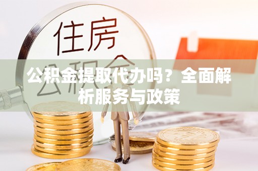 可靠公积金提取代办吗？全面解析服务与政策
