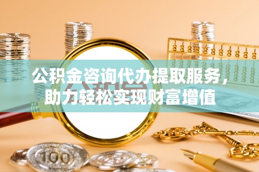 可靠公积金咨询代办提取服务，助力轻松实现财富增值