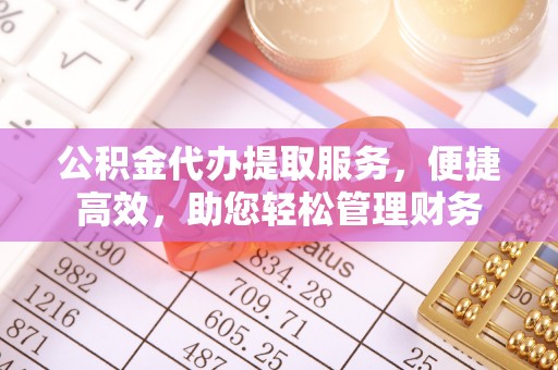可靠公积金代办提取服务，便捷高效，助您轻松管理财务