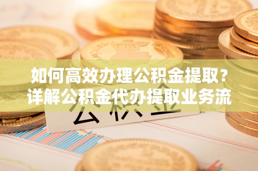 可靠如何高效办理公积金提取？详解公积金代办提取业务流程与优势