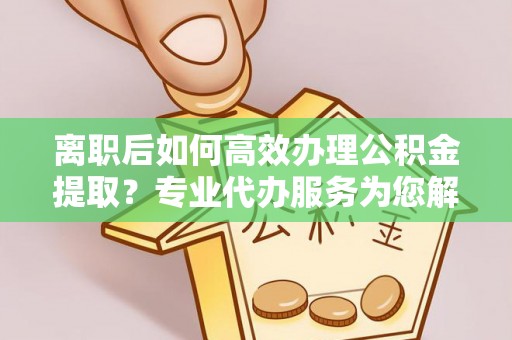 可靠离职后如何高效办理公积金提取？专业代办服务为您解忧