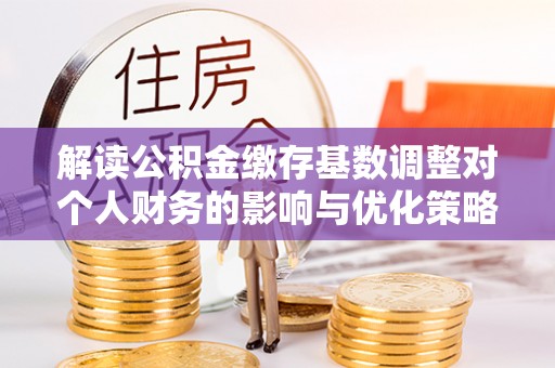 可靠解读公积金缴存基数调整对个人财务的影响与优化策略
