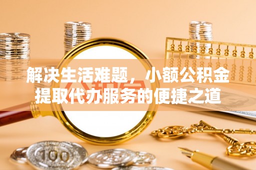 可靠解决生活难题，小额公积金提取代办服务的便捷之道