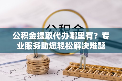 可靠公积金提取代办哪里有？专业服务助您轻松解决难题