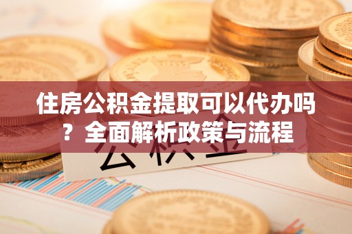 可靠住房公积金提取可以代办吗？全面解析政策与流程