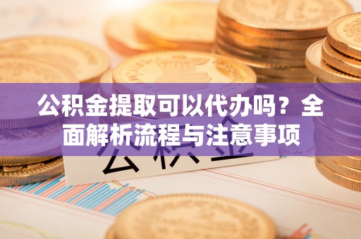 可靠公积金提取可以代办吗？全面解析流程与注意事项